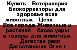  Купить : Ветеринария.Биокорректоры для здоровья всех животных › Цена ­ 100 - Все города Животные и растения » Аксесcуары и товары для животных   . Дагестан респ.,Дагестанские Огни г.